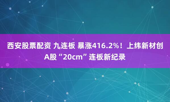 西安股票配资 九连板 暴涨416.2%！上纬新材创A股“20cm”连板新纪录