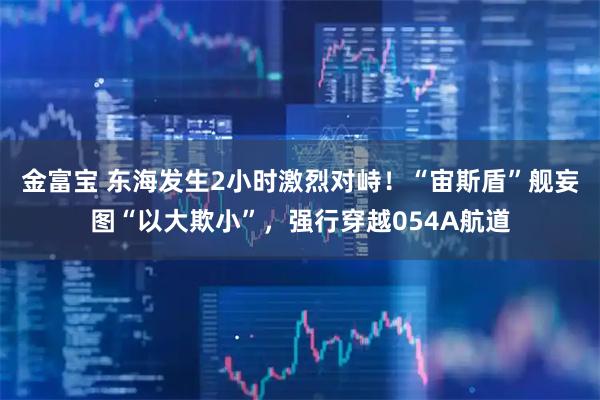 金富宝 东海发生2小时激烈对峙！“宙斯盾”舰妄图“以大欺小”，强行穿越054A航道