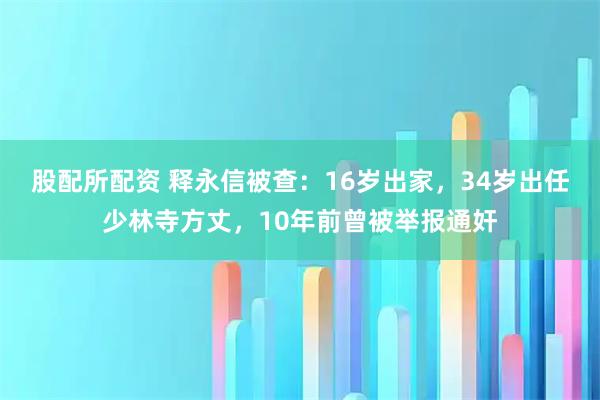 股配所配资 释永信被查：16岁出家，34岁出任少林寺方丈，10年前曾被举报通奸