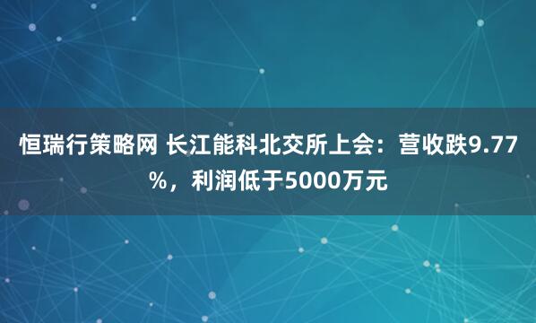 恒瑞行策略网 长江能科北交所上会：营收跌9.77%，利润低于5000万元