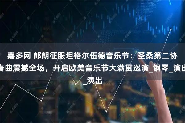 嘉多网 郎朗征服坦格尔伍德音乐节：圣桑第二协奏曲震撼全场，开启欧美音乐节大满贯巡演_钢琴_演出