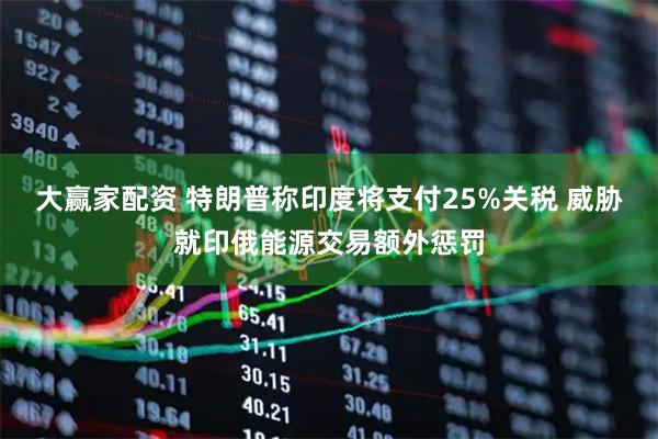 大赢家配资 特朗普称印度将支付25%关税 威胁就印俄能源交易额外惩罚