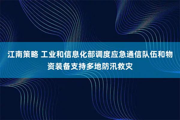 江南策略 工业和信息化部调度应急通信队伍和物资装备支持多地防汛救灾