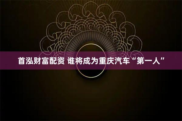 首泓财富配资 谁将成为重庆汽车“第一人”
