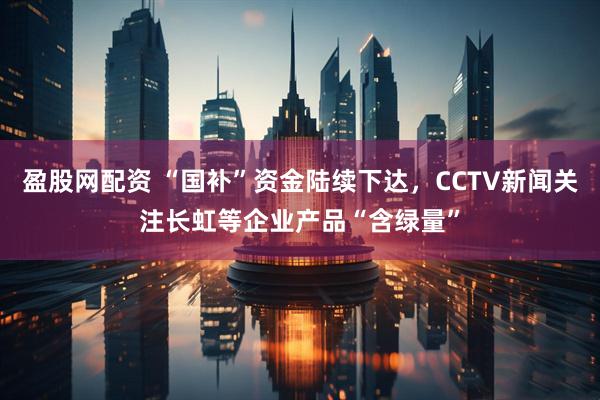 盈股网配资 “国补”资金陆续下达，CCTV新闻关注长虹等企业产品“含绿量”