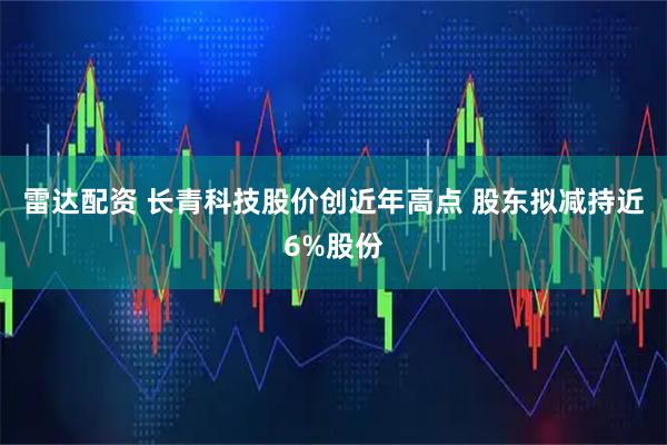 雷达配资 长青科技股价创近年高点 股东拟减持近6%股份