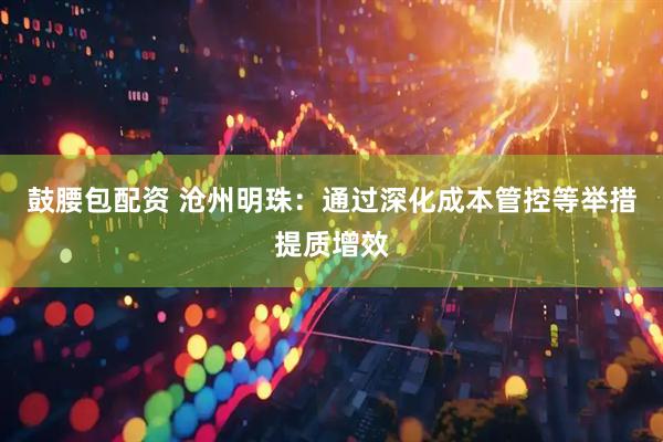 鼓腰包配资 沧州明珠：通过深化成本管控等举措提质增效