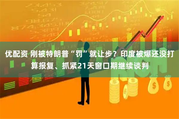 优配资 刚被特朗普“罚”就让步？印度被爆还没打算报复、抓紧21天窗口期继续谈判