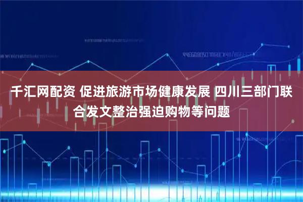 千汇网配资 促进旅游市场健康发展 四川三部门联合发文整治强迫购物等问题