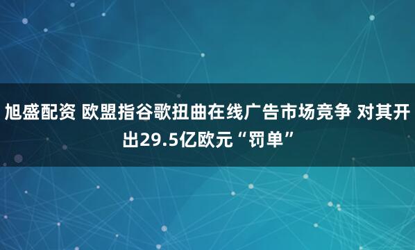 旭盛配资 欧盟指谷歌扭曲在线广告市场竞争 对其开出29.5亿欧元“罚单”