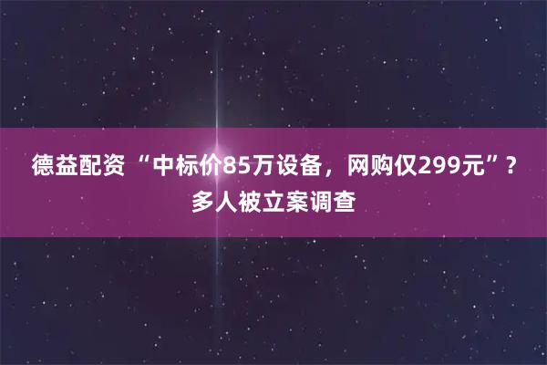 德益配资 “中标价85万设备，网购仅299元”？多人被立案调查