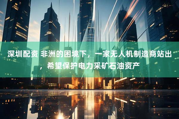 深圳配资 非洲的困境下，一家无人机制造商站出，希望保护电力采矿石油资产