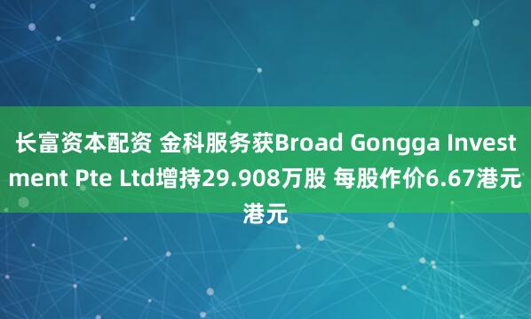 长富资本配资 金科服务获Broad Gongga Investment Pte Ltd增持29.908万股 每股作价6.67港元