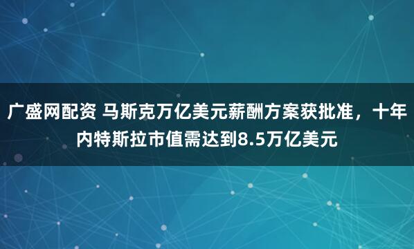 广盛网配资 马斯克万亿美元薪酬方案获批准,十年内特斯拉市值需达到8.5万亿美元