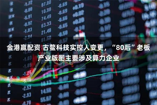 金港赢配资 古鳌科技实控人变更,“80后”老板产业版图主要涉及算力企业