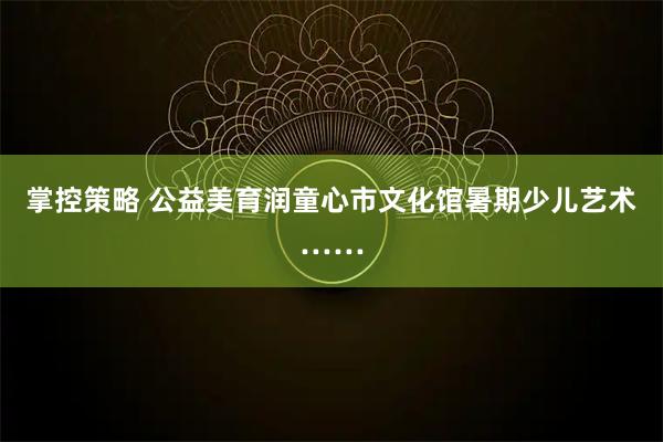 掌控策略 公益美育润童心市文化馆暑期少儿艺术……