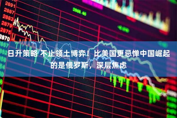 日升策略 不止领土博弈!比美国更忌惮中国崛起的是俄罗斯,深层焦虑