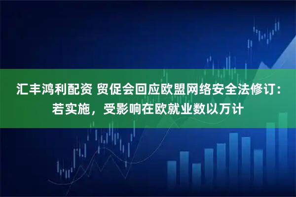 汇丰鸿利配资 贸促会回应欧盟网络安全法修订：若实施，受影响在欧就业数以万计