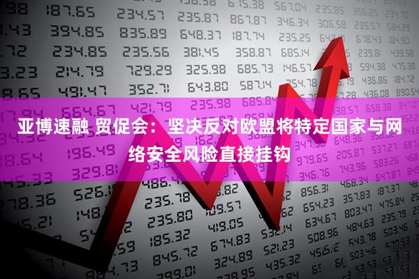 亚博速融 贸促会：坚决反对欧盟将特定国家与网络安全风险直接挂钩